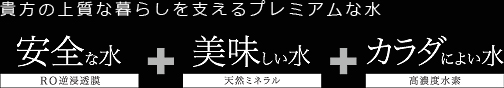 貴方の上質な暮らしを支えるプレミアムな水 安全な水+美味しい水+カラダによい水