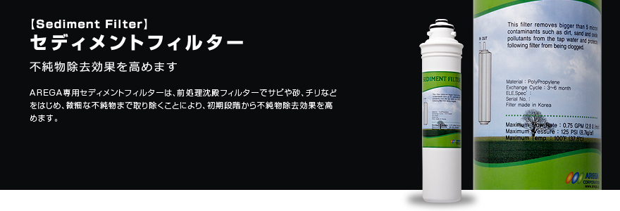 セディメントフィルター 不純物除去効果を高めます AREGA専用セディメントフィルターは、前処理沈殿フィルターでサビや砂、チリなどをはじめ、微細な不純物まで取り除くことにより、初期段階から不純物除去効果を高めます。
