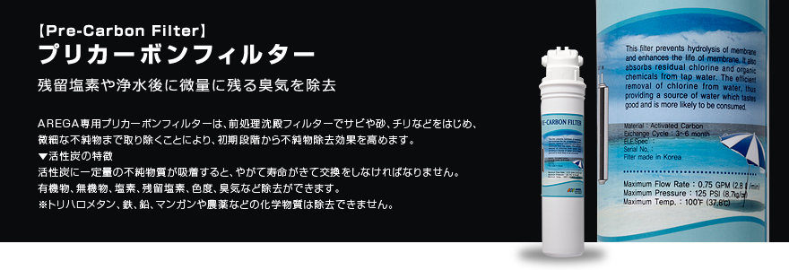 プリカーボンフィルター 残留塩素や浄水後に微量に残る臭気を除去 AREGA専用プリカーボンフィルターは、前処理沈殿フィルターでサビや砂、チリなどをはじめ、微細な不純物まで取り除くことにより、初期段階から不純物除去効果を高めます。
▼活性炭の特徴 活性炭に一定量の不純物質が吸着すると、やがて寿命がきて交換をしなければなりません。有機物、無機物、塩素、残留塩素、色度、臭気など除去ができます。※トリハロメタン、鉄、鉛、マンガンや農薬などの化学物質は除去できません。
