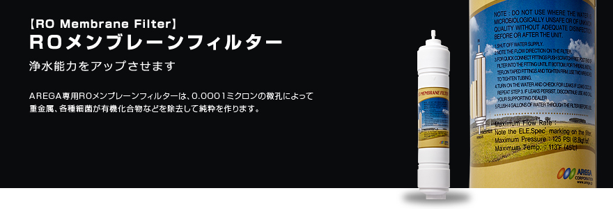 ROメンブレーンフィルター 不純物除去効果を高めます AREGA専用ROメンブレーンフィルターは、前処理沈殿フィルターでサビや砂、チリなどをはじめ、微細な不純物まで取り除くことにより、初期段階から不純物除去効果を高めます。