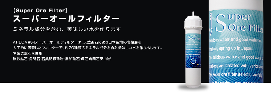 スーパーオールフィルター ミネラル成分を含む、美味しい水を作ります AREGA専用スーパーオールフィルターは、天然鉱石により日本各地の岩盤層を
人工的に再現したフィルターで、約70種類のミネラル成分を含み美味しい水を作り出します。 ▼厳選鉱石を使用 磁鉄鉱石・角閃石・石英閃緑玲岩・黒鉛珪石・輝石角閃石安山岩。