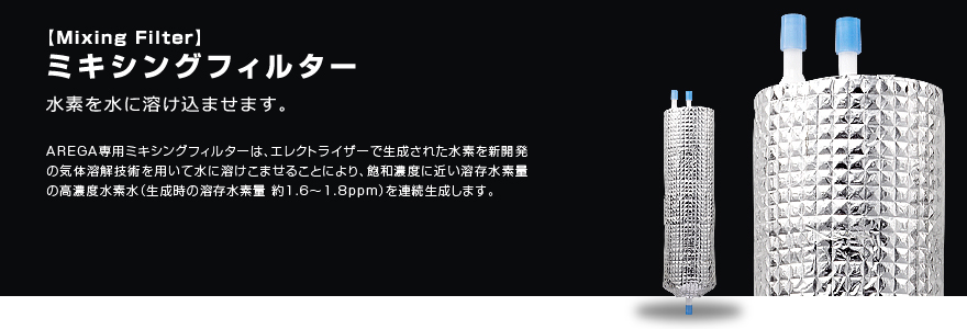 ミキシングフィルター 水素を水に溶け込ませます。 AREGA専用ミキシングフィルターは、エレクトライザーで生成された水素を新開発の気体溶解技術を用いて水に溶けこませることにより、飽和濃度に近い溶存水素量の高濃度水素水（生成時の溶存水素量 約1.6～1.8ppm）を連続生成します。