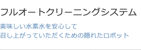 フルオートクリーニングシステム 美味しい水素水を安心して召し上がっていただくための隠れたロボット
