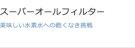 スーパーオールフィルター 美味しい水素水への飽くなき挑戦